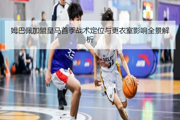 姆巴佩加盟皇马首季战术定位与更衣室影响全景解析