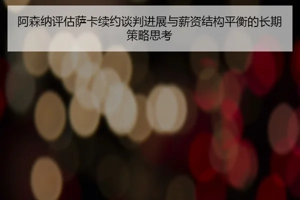 阿森纳评估萨卡续约谈判进展与薪资结构平衡的长期策略思考