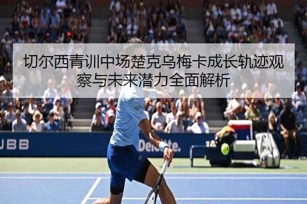 切尔西青训中场楚克乌梅卡成长轨迹观察与未来潜力全面解析